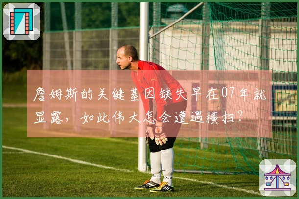 詹姆斯的关键基因缺失早在07年就显露，如此伟大怎会遭遇横扫？