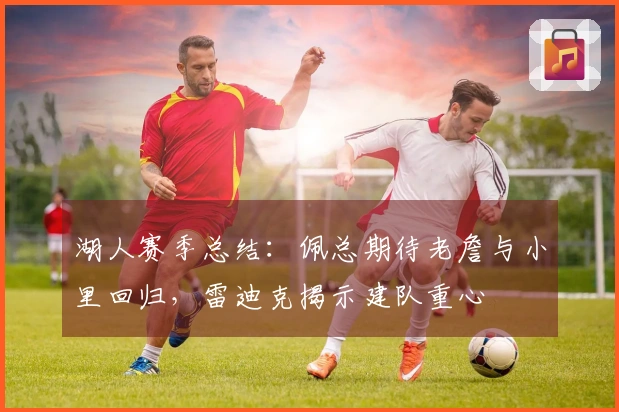湖人赛季总结：佩总期待老詹与小里回归，雷迪克揭示建队重心