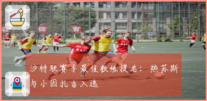 沙特联赛季最佳教练提名：热苏斯与小因扎吉入选