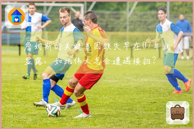 詹姆斯的关键基因缺失早在07年就显露，如此伟大怎会遭遇横扫？