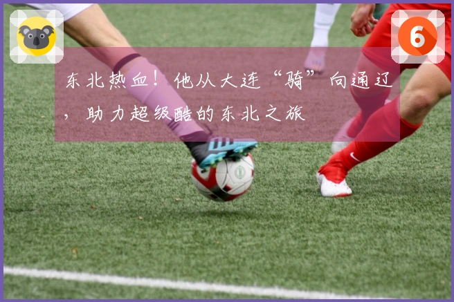 东北热血！他从大连“骑”向通辽，助力超级酷的东北之旅