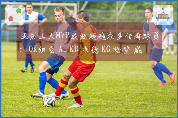 亚历山大MVP成就超越众多传奇球员：OK组合 AI KD 韦德 KG 哈登 威少等
